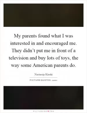 My parents found what I was interested in and encouraged me. They didn’t put me in front of a television and buy lots of toys, the way some American parents do Picture Quote #1