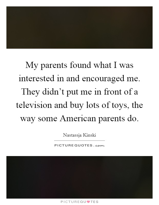 My parents found what I was interested in and encouraged me. They didn't put me in front of a television and buy lots of toys, the way some American parents do Picture Quote #1