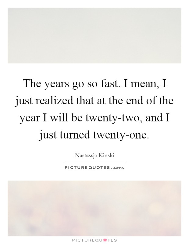 The years go so fast. I mean, I just realized that at the end of the year I will be twenty-two, and I just turned twenty-one Picture Quote #1