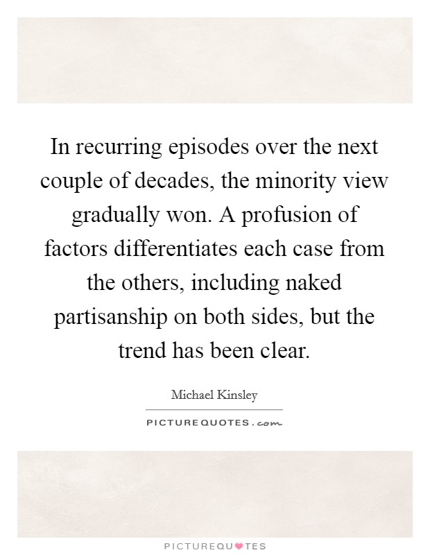 In recurring episodes over the next couple of decades, the minority view gradually won. A profusion of factors differentiates each case from the others, including naked partisanship on both sides, but the trend has been clear Picture Quote #1