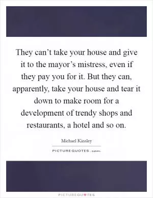 They can’t take your house and give it to the mayor’s mistress, even if they pay you for it. But they can, apparently, take your house and tear it down to make room for a development of trendy shops and restaurants, a hotel and so on Picture Quote #1
