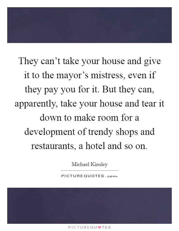 They can't take your house and give it to the mayor's mistress, even if they pay you for it. But they can, apparently, take your house and tear it down to make room for a development of trendy shops and restaurants, a hotel and so on Picture Quote #1