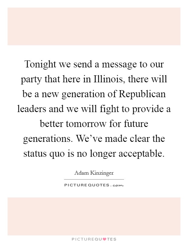Tonight we send a message to our party that here in Illinois, there will be a new generation of Republican leaders and we will fight to provide a better tomorrow for future generations. We've made clear the status quo is no longer acceptable Picture Quote #1