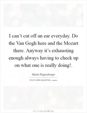I can’t cut off an ear everyday. Do the Van Gogh here and the Mozart there. Anyway it’s exhausting enough always having to check up on what one is really doing! Picture Quote #1