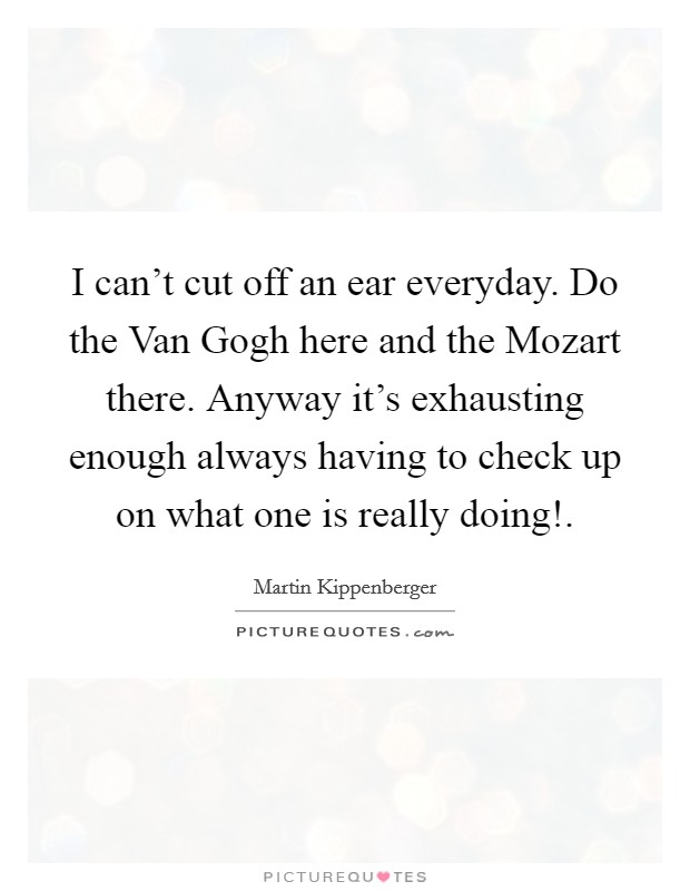 I can't cut off an ear everyday. Do the Van Gogh here and the Mozart there. Anyway it's exhausting enough always having to check up on what one is really doing! Picture Quote #1