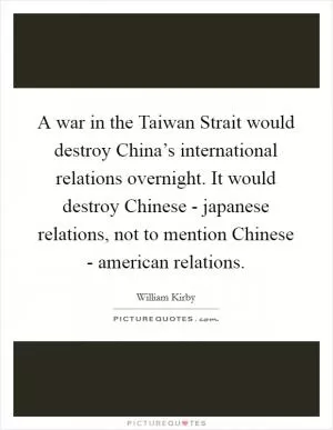 A war in the Taiwan Strait would destroy China’s international relations overnight. It would destroy Chinese - japanese relations, not to mention Chinese - american relations Picture Quote #1