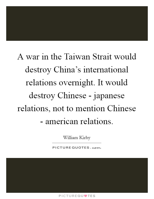 A war in the Taiwan Strait would destroy China's international relations overnight. It would destroy Chinese - japanese relations, not to mention Chinese - american relations Picture Quote #1