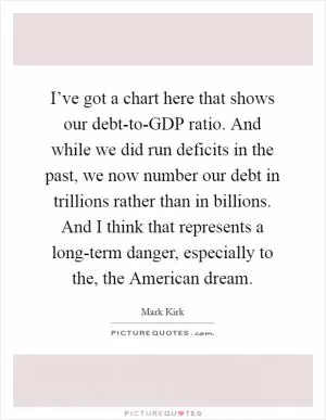 I’ve got a chart here that shows our debt-to-GDP ratio. And while we did run deficits in the past, we now number our debt in trillions rather than in billions. And I think that represents a long-term danger, especially to the, the American dream Picture Quote #1