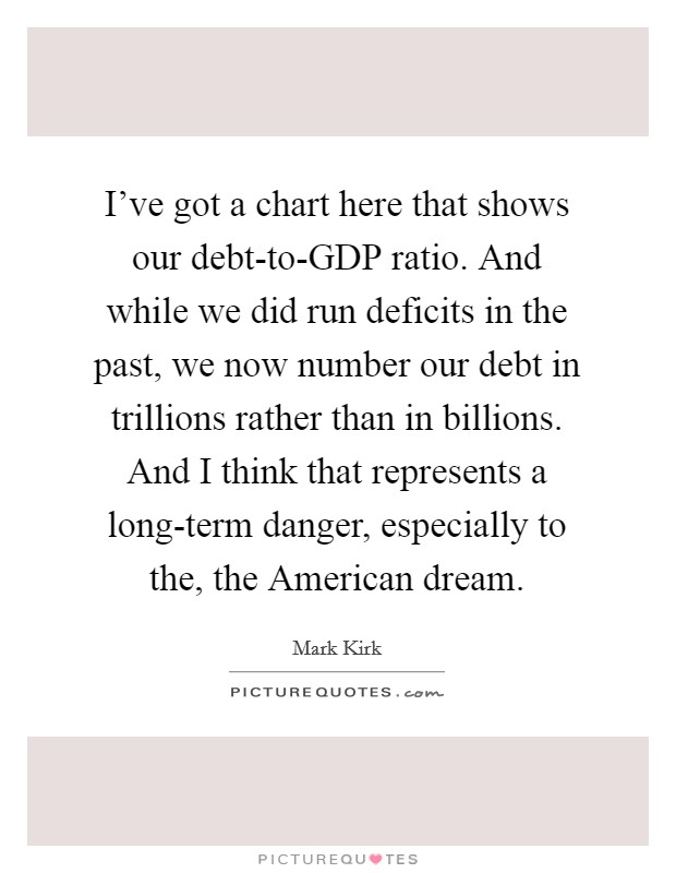 I've got a chart here that shows our debt-to-GDP ratio. And while we did run deficits in the past, we now number our debt in trillions rather than in billions. And I think that represents a long-term danger, especially to the, the American dream Picture Quote #1
