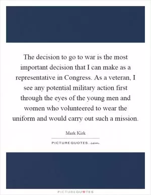 The decision to go to war is the most important decision that I can make as a representative in Congress. As a veteran, I see any potential military action first through the eyes of the young men and women who volunteered to wear the uniform and would carry out such a mission Picture Quote #1