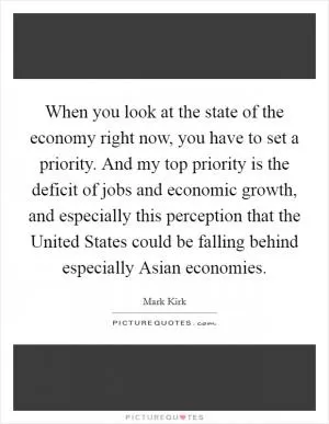 When you look at the state of the economy right now, you have to set a priority. And my top priority is the deficit of jobs and economic growth, and especially this perception that the United States could be falling behind especially Asian economies Picture Quote #1
