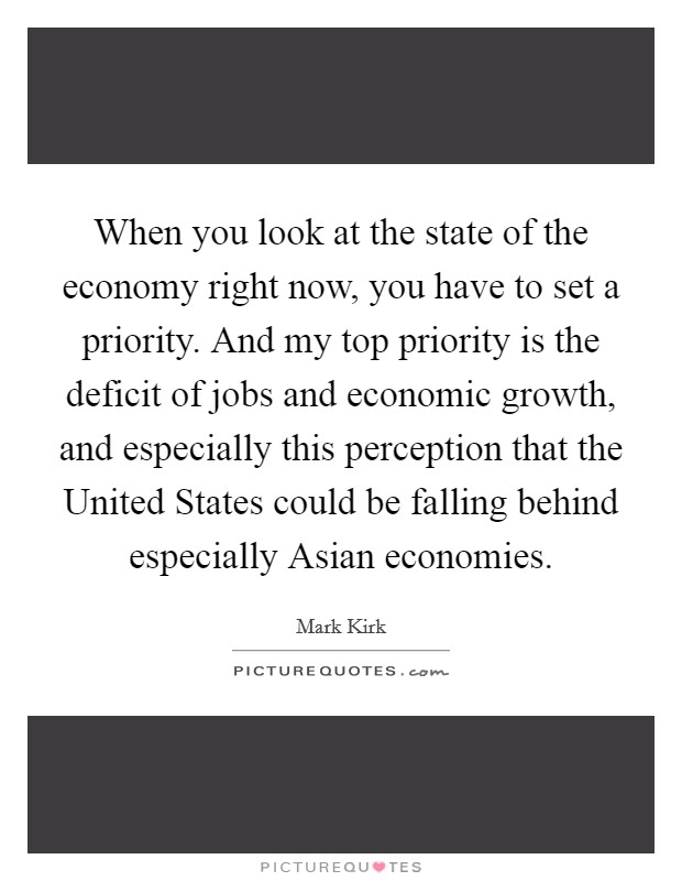 When you look at the state of the economy right now, you have to set a priority. And my top priority is the deficit of jobs and economic growth, and especially this perception that the United States could be falling behind especially Asian economies Picture Quote #1