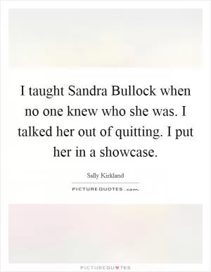 I taught Sandra Bullock when no one knew who she was. I talked her out of quitting. I put her in a showcase Picture Quote #1