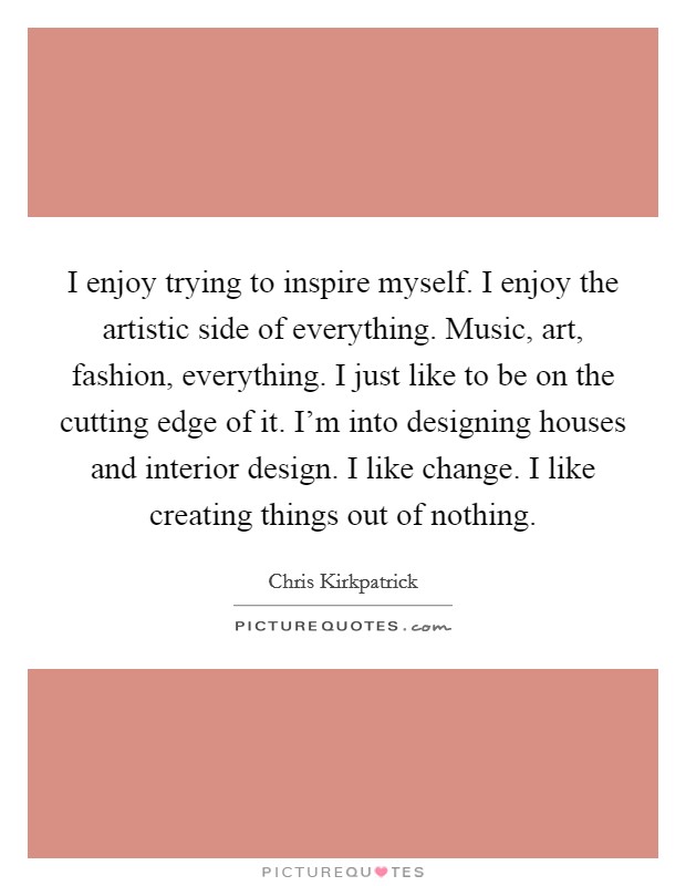 I enjoy trying to inspire myself. I enjoy the artistic side of everything. Music, art, fashion, everything. I just like to be on the cutting edge of it. I'm into designing houses and interior design. I like change. I like creating things out of nothing Picture Quote #1