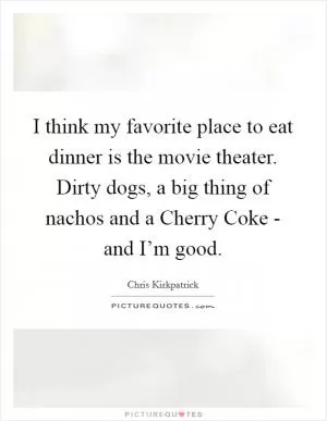I think my favorite place to eat dinner is the movie theater. Dirty dogs, a big thing of nachos and a Cherry Coke - and I’m good Picture Quote #1