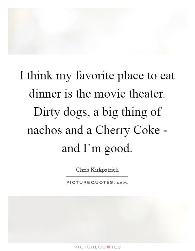 I think my favorite place to eat dinner is the movie theater. Dirty dogs, a big thing of nachos and a Cherry Coke - and I'm good Picture Quote #1