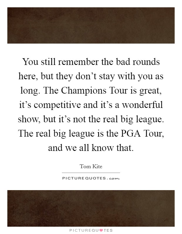 You still remember the bad rounds here, but they don't stay with you as long. The Champions Tour is great, it's competitive and it's a wonderful show, but it's not the real big league. The real big league is the PGA Tour, and we all know that Picture Quote #1