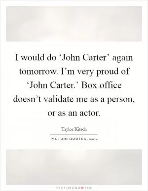 I would do ‘John Carter’ again tomorrow. I’m very proud of ‘John Carter.’ Box office doesn’t validate me as a person, or as an actor Picture Quote #1