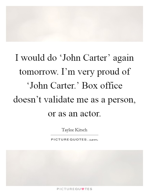 I would do ‘John Carter' again tomorrow. I'm very proud of ‘John Carter.' Box office doesn't validate me as a person, or as an actor Picture Quote #1