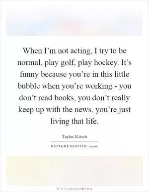 When I’m not acting, I try to be normal, play golf, play hockey. It’s funny because you’re in this little bubble when you’re working - you don’t read books, you don’t really keep up with the news, you’re just living that life Picture Quote #1