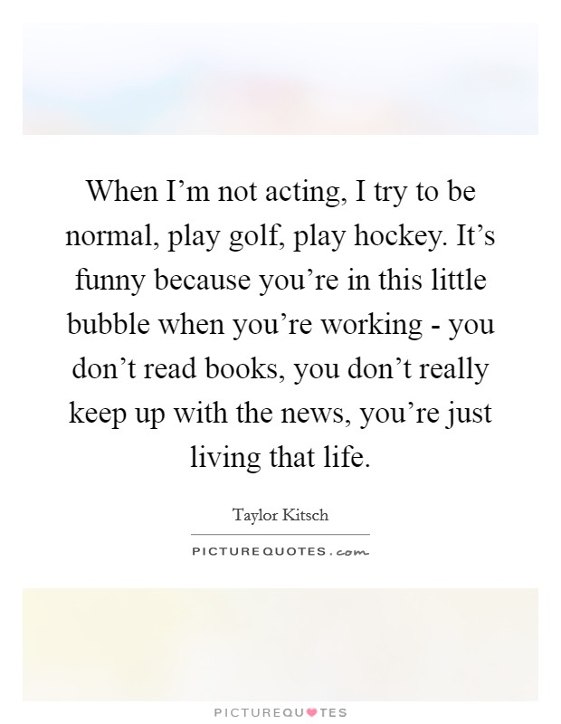 When I'm not acting, I try to be normal, play golf, play hockey. It's funny because you're in this little bubble when you're working - you don't read books, you don't really keep up with the news, you're just living that life Picture Quote #1