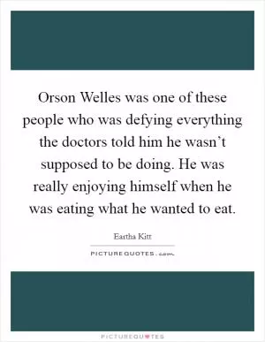 Orson Welles was one of these people who was defying everything the doctors told him he wasn’t supposed to be doing. He was really enjoying himself when he was eating what he wanted to eat Picture Quote #1