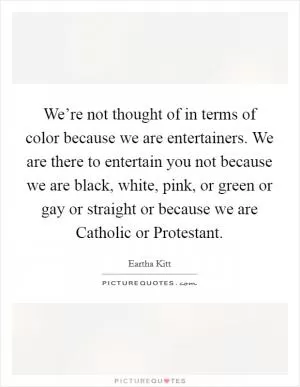 We’re not thought of in terms of color because we are entertainers. We are there to entertain you not because we are black, white, pink, or green or gay or straight or because we are Catholic or Protestant Picture Quote #1