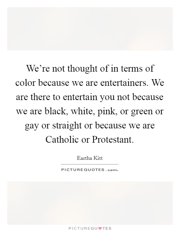 We're not thought of in terms of color because we are entertainers. We are there to entertain you not because we are black, white, pink, or green or gay or straight or because we are Catholic or Protestant Picture Quote #1