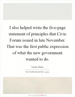 I also helped write the five-page statement of principles that Civic Forum issued in late November. That was the first public expression of what the new government wanted to do Picture Quote #1
