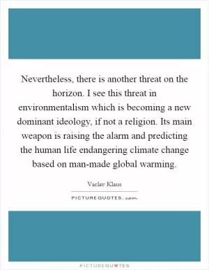 Nevertheless, there is another threat on the horizon. I see this threat in environmentalism which is becoming a new dominant ideology, if not a religion. Its main weapon is raising the alarm and predicting the human life endangering climate change based on man-made global warming Picture Quote #1