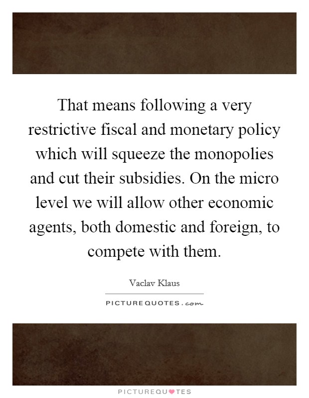 That means following a very restrictive fiscal and monetary policy which will squeeze the monopolies and cut their subsidies. On the micro level we will allow other economic agents, both domestic and foreign, to compete with them Picture Quote #1