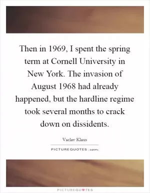 Then in 1969, I spent the spring term at Cornell University in New York. The invasion of August 1968 had already happened, but the hardline regime took several months to crack down on dissidents Picture Quote #1