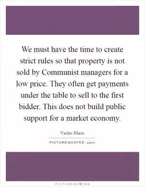 We must have the time to create strict rules so that property is not sold by Communist managers for a low price. They often get payments under the table to sell to the first bidder. This does not build public support for a market economy Picture Quote #1