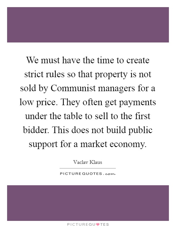 We must have the time to create strict rules so that property is not sold by Communist managers for a low price. They often get payments under the table to sell to the first bidder. This does not build public support for a market economy Picture Quote #1