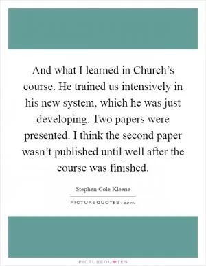 And what I learned in Church’s course. He trained us intensively in his new system, which he was just developing. Two papers were presented. I think the second paper wasn’t published until well after the course was finished Picture Quote #1