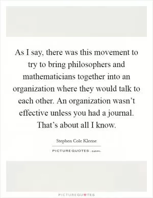 As I say, there was this movement to try to bring philosophers and mathematicians together into an organization where they would talk to each other. An organization wasn’t effective unless you had a journal. That’s about all I know Picture Quote #1