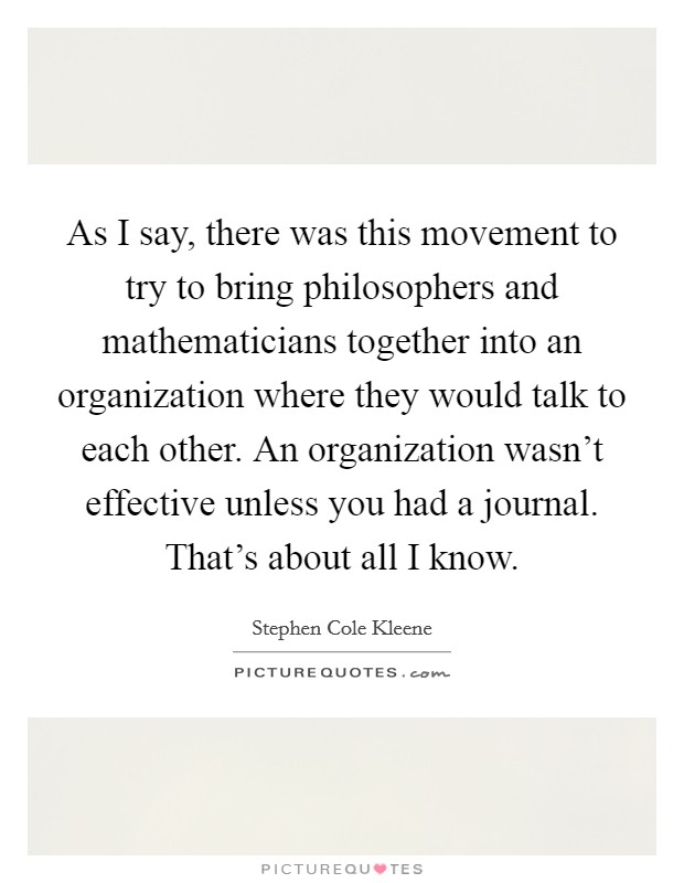 As I say, there was this movement to try to bring philosophers and mathematicians together into an organization where they would talk to each other. An organization wasn't effective unless you had a journal. That's about all I know Picture Quote #1