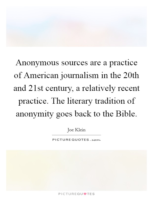 Anonymous sources are a practice of American journalism in the 20th and 21st century, a relatively recent practice. The literary tradition of anonymity goes back to the Bible Picture Quote #1