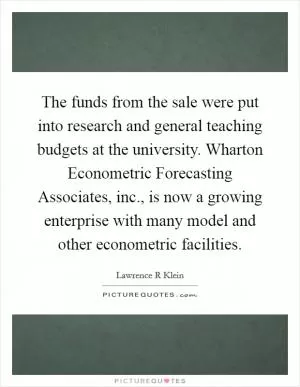 The funds from the sale were put into research and general teaching budgets at the university. Wharton Econometric Forecasting Associates, inc., is now a growing enterprise with many model and other econometric facilities Picture Quote #1