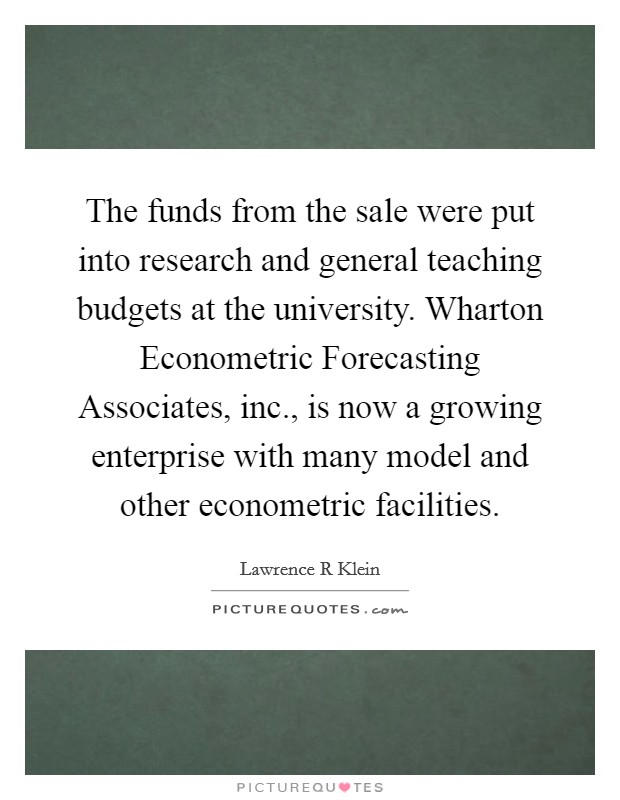 The funds from the sale were put into research and general teaching budgets at the university. Wharton Econometric Forecasting Associates, inc., is now a growing enterprise with many model and other econometric facilities Picture Quote #1