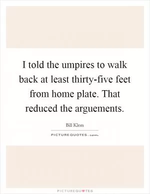 I told the umpires to walk back at least thirty-five feet from home plate. That reduced the arguements Picture Quote #1