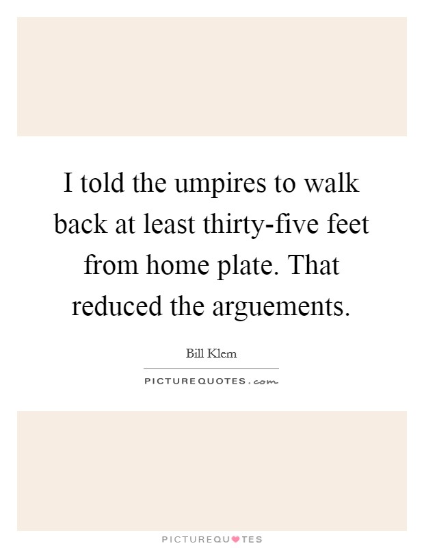 I told the umpires to walk back at least thirty-five feet from home plate. That reduced the arguements Picture Quote #1