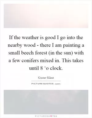 If the weather is good I go into the nearby wood - there I am painting a small beech forest (in the sun) with a few conifers mixed in. This takes until 8 ‘o clock Picture Quote #1
