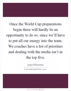 Once the World Cup preparations begin there will hardly be an opportunity to do so, since we’ll have to put all our energy into the team. We coaches have a list of priorities and dealing with the media isn’t in the top five Picture Quote #1