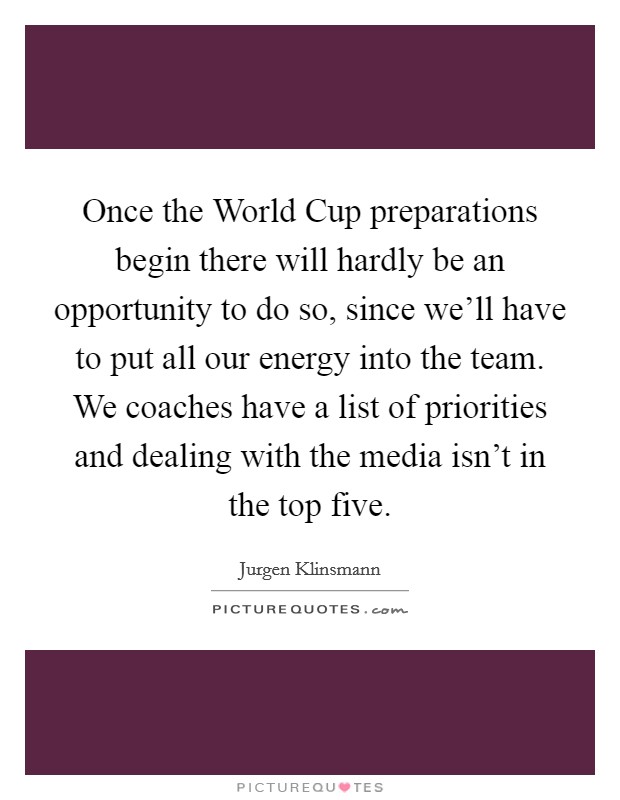 Once the World Cup preparations begin there will hardly be an opportunity to do so, since we'll have to put all our energy into the team. We coaches have a list of priorities and dealing with the media isn't in the top five Picture Quote #1