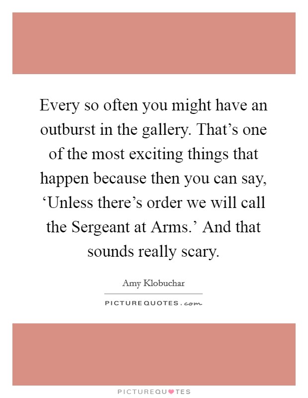 Every so often you might have an outburst in the gallery. That's one of the most exciting things that happen because then you can say, ‘Unless there's order we will call the Sergeant at Arms.' And that sounds really scary Picture Quote #1