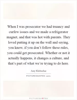 When I was prosecutor we had truancy and curfew issues and we made a refrigerator magnet, and that was hot with parents. They loved putting it up on the wall and saying, you know, if you don’t follow these rules, you could get prosecuted. Whether or not it actually happens, it changes a culture, and that’s part of what we’re trying to do here Picture Quote #1