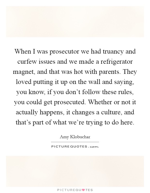 When I was prosecutor we had truancy and curfew issues and we made a refrigerator magnet, and that was hot with parents. They loved putting it up on the wall and saying, you know, if you don't follow these rules, you could get prosecuted. Whether or not it actually happens, it changes a culture, and that's part of what we're trying to do here Picture Quote #1