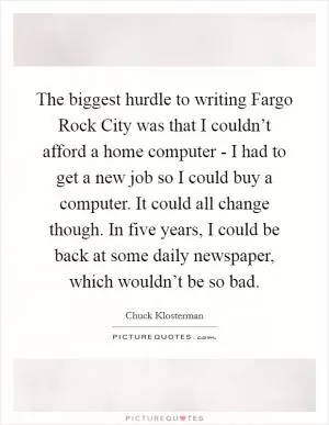 The biggest hurdle to writing Fargo Rock City was that I couldn’t afford a home computer - I had to get a new job so I could buy a computer. It could all change though. In five years, I could be back at some daily newspaper, which wouldn’t be so bad Picture Quote #1