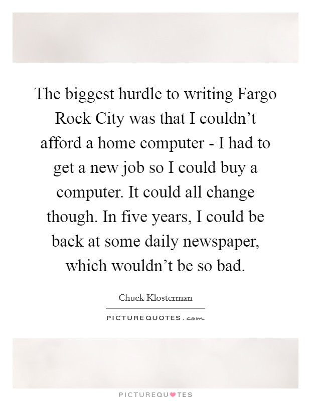 The biggest hurdle to writing Fargo Rock City was that I couldn't afford a home computer - I had to get a new job so I could buy a computer. It could all change though. In five years, I could be back at some daily newspaper, which wouldn't be so bad Picture Quote #1